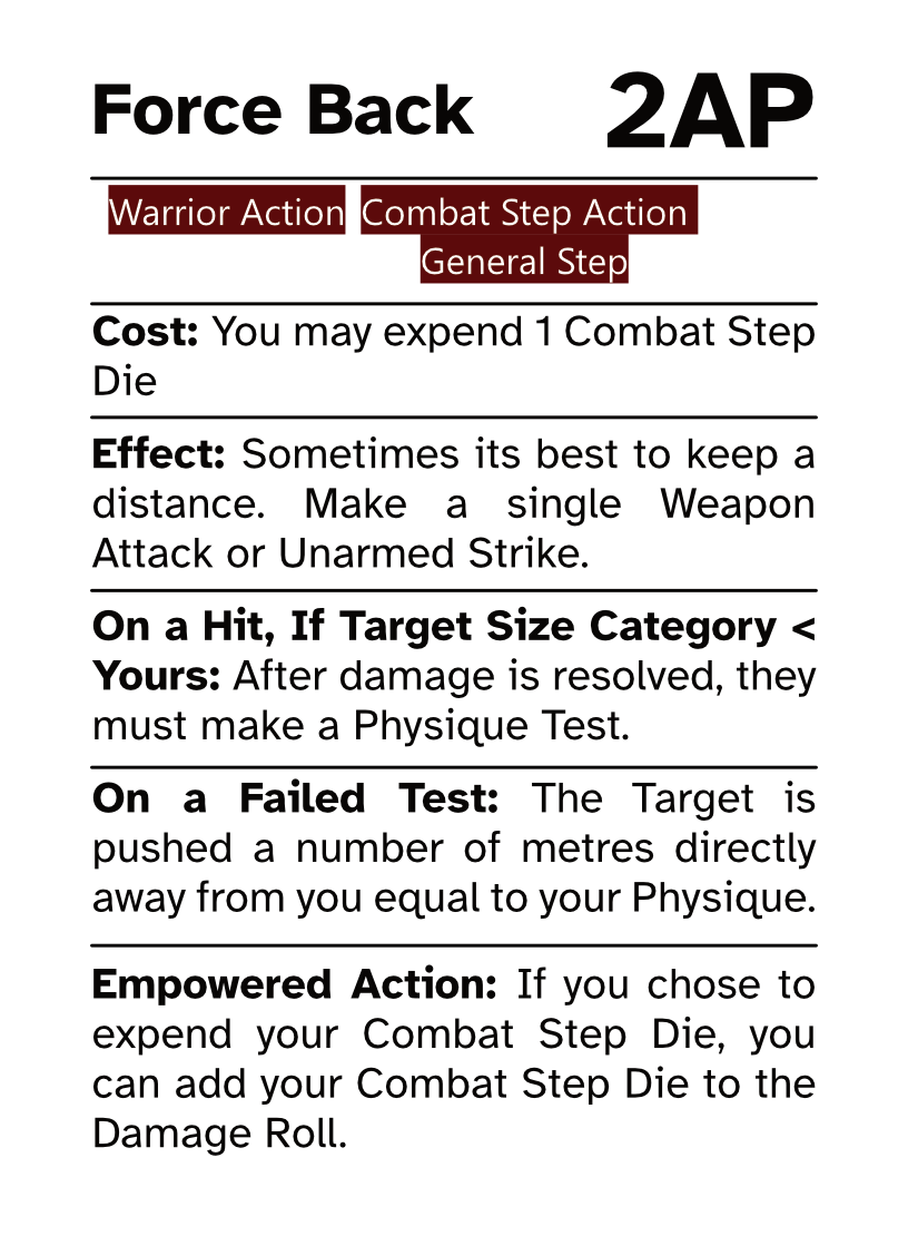 Warrior Action Card (Combat Step - General Step) Force Back AP Cost: 2AP Cost: You may expend 1 Combat Step Die Effect: Sometimes its best to keep a distance. Make a single Weapon Attack or Unarmed Strike. On a Hit, If Target Size Category < Yours: After damage is resolved, they must make a Physique Test. On a Failed Test: The Target is pushed a number of metres directly away from you equal to your Physique. Empowered Action: If you chose to expend your Combat Step Die, you can add your Combat Step Die to the Damage Roll.
